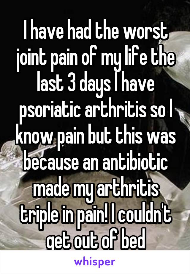 I have had the worst joint pain of my life the last 3 days I have psoriatic arthritis so I know pain but this was because an antibiotic made my arthritis triple in pain! I couldn't get out of bed