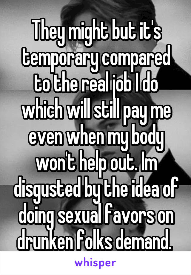 They might but it's temporary compared to the real job I do which will still pay me even when my body won't help out. Im disgusted by the idea of doing sexual favors on drunken folks demand. 