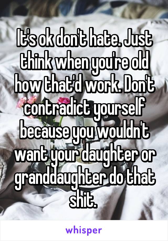 It's ok don't hate. Just think when you're old how that'd work. Don't contradict yourself because you wouldn't want your daughter or granddaughter do that shit. 