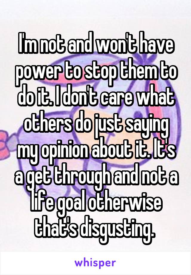 I'm not and won't have power to stop them to do it. I don't care what others do just saying my opinion about it. It's a get through and not a life goal otherwise that's disgusting. 