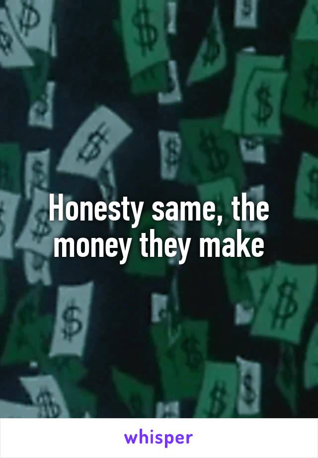 Honesty same, the money they make