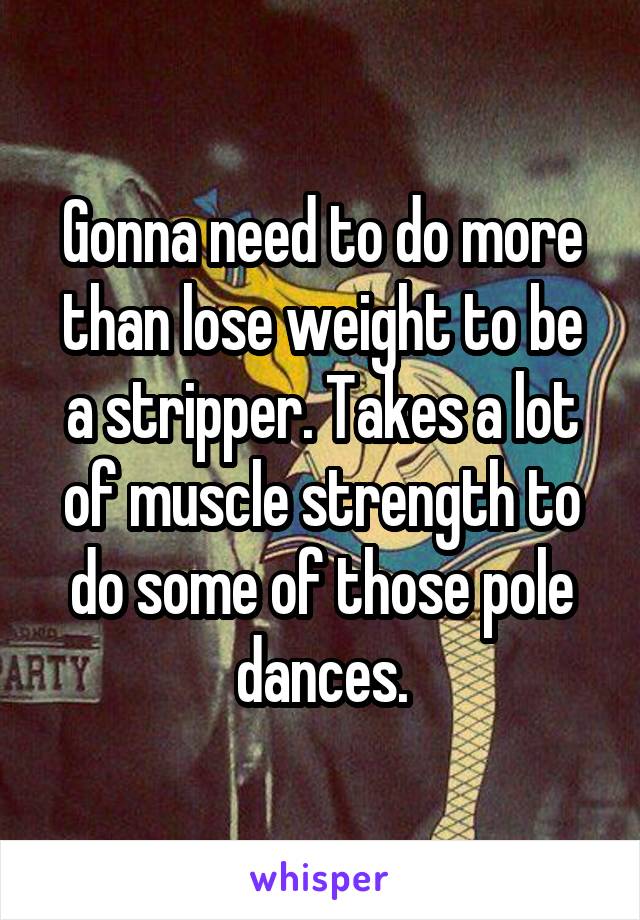 Gonna need to do more than lose weight to be a stripper. Takes a lot of muscle strength to do some of those pole dances.