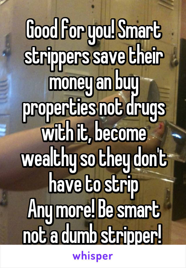 Good for you! Smart strippers save their money an buy properties not drugs with it, become wealthy so they don't have to strip
Any more! Be smart not a dumb stripper! 