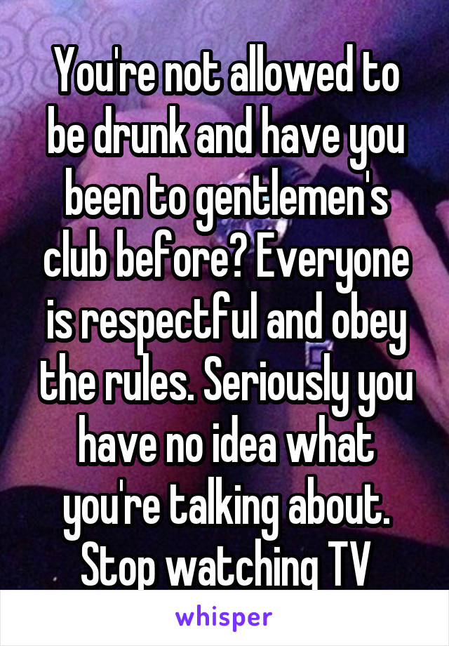 You're not allowed to be drunk and have you been to gentlemen's club before? Everyone is respectful and obey the rules. Seriously you have no idea what you're talking about. Stop watching TV