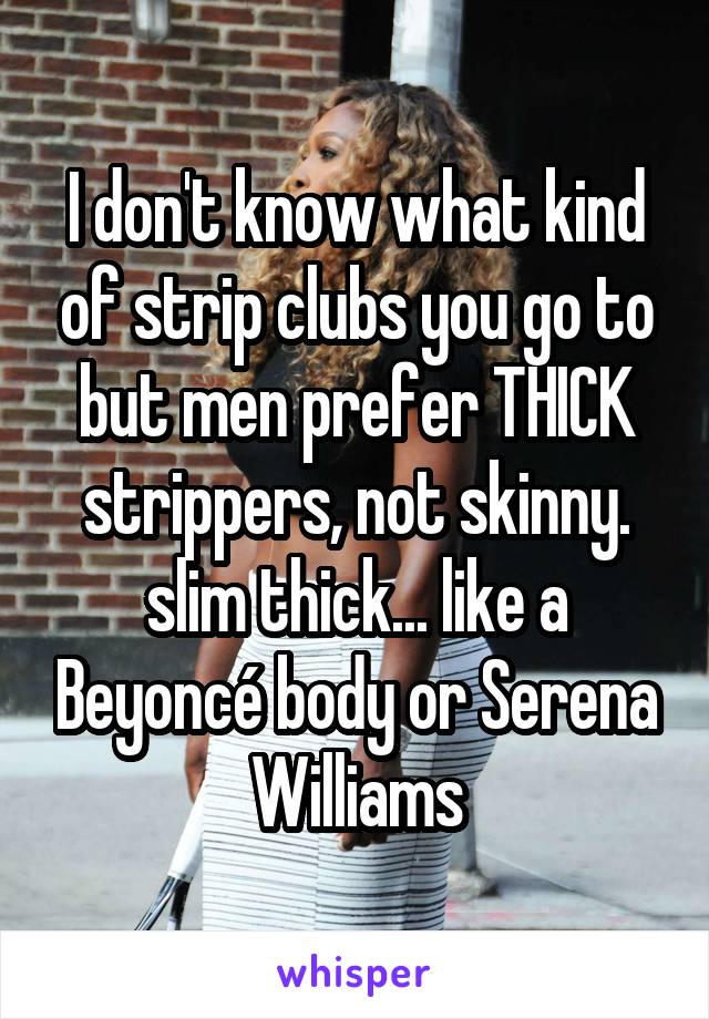 I don't know what kind of strip clubs you go to but men prefer THICK strippers, not skinny. slim thick... like a Beyoncé body or Serena Williams