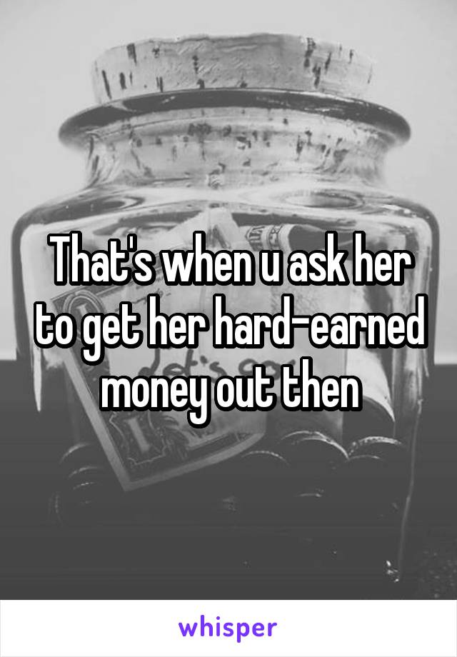 That's when u ask her to get her hard-earned money out then