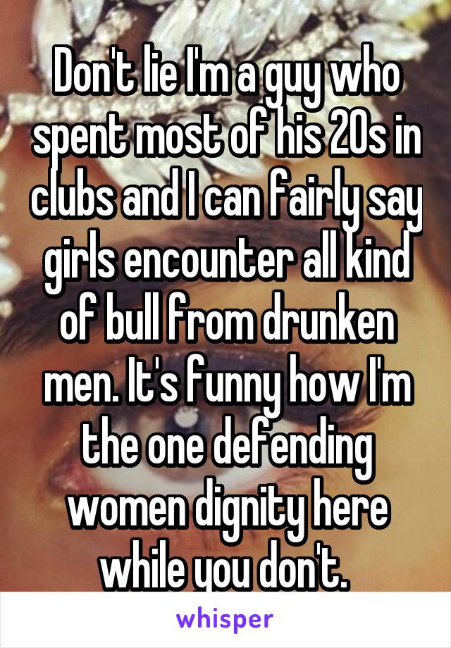 Don't lie I'm a guy who spent most of his 20s in clubs and I can fairly say girls encounter all kind of bull from drunken men. It's funny how I'm the one defending women dignity here while you don't. 