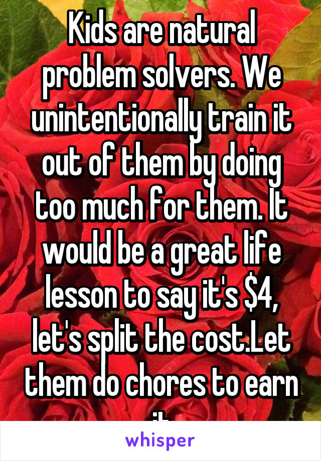 Kids are natural problem solvers. We unintentionally train it out of them by doing too much for them. It would be a great life lesson to say it's $4, let's split the cost.Let them do chores to earn it