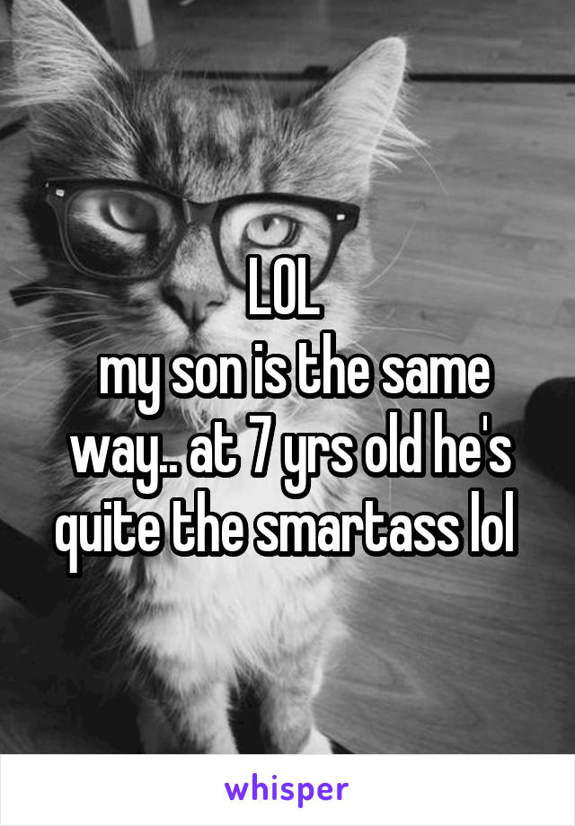 LOL 
 my son is the same way.. at 7 yrs old he's quite the smartass lol 