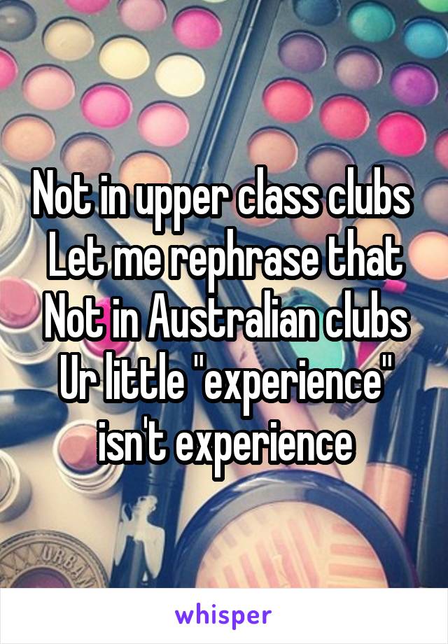 Not in upper class clubs 
Let me rephrase that
Not in Australian clubs
Ur little "experience" isn't experience