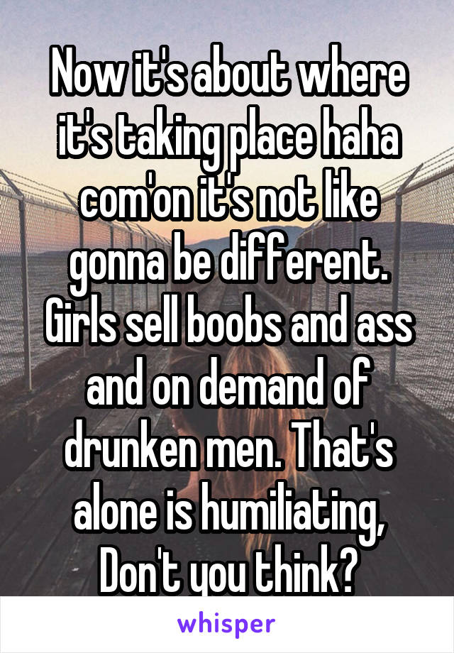 Now it's about where it's taking place haha com'on it's not like gonna be different. Girls sell boobs and ass and on demand of drunken men. That's alone is humiliating, Don't you think?