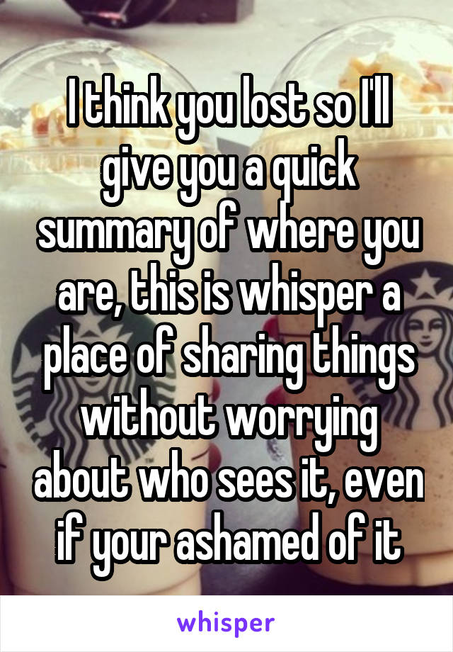 I think you lost so I'll give you a quick summary of where you are, this is whisper a place of sharing things without worrying about who sees it, even if your ashamed of it