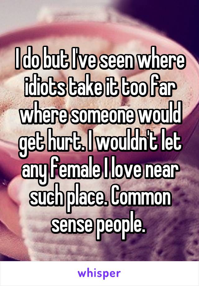 I do but I've seen where idiots take it too far where someone would get hurt. I wouldn't let any female I love near such place. Common sense people. 