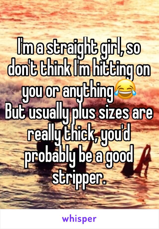 I'm a straight girl, so don't think I'm hitting on you or anything😂
But usually plus sizes are really thick, you'd probably be a good stripper.