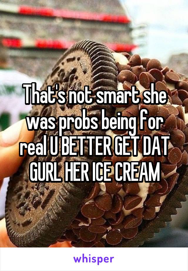 That's not smart she was probs being for real U BETTER GET DAT GURL HER ICE CREAM
