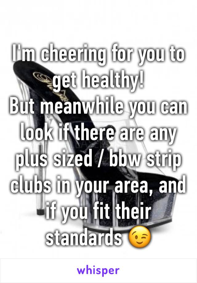 I'm cheering for you to get healthy! 
But meanwhile you can look if there are any plus sized / bbw strip clubs in your area, and if you fit their standards 😉