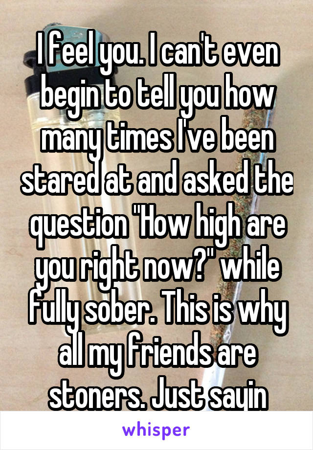 I feel you. I can't even begin to tell you how many times I've been stared at and asked the question "How high are you right now?" while fully sober. This is why all my friends are stoners. Just sayin