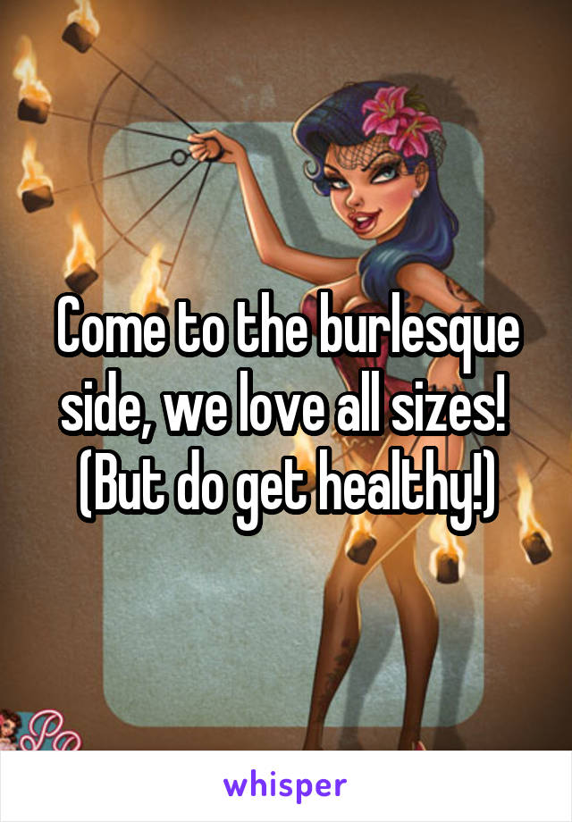 Come to the burlesque side, we love all sizes!  (But do get healthy!)