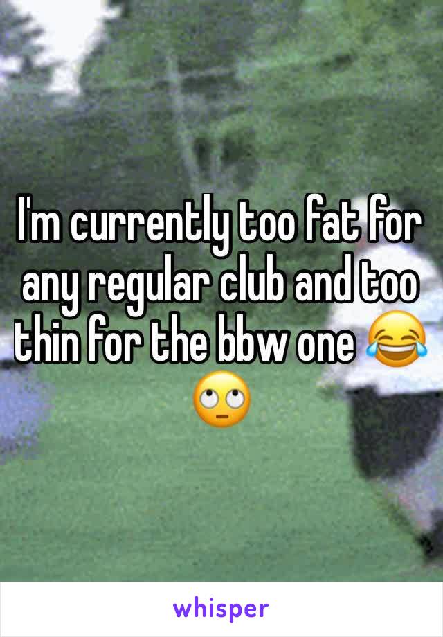 I'm currently too fat for any regular club and too thin for the bbw one 😂🙄