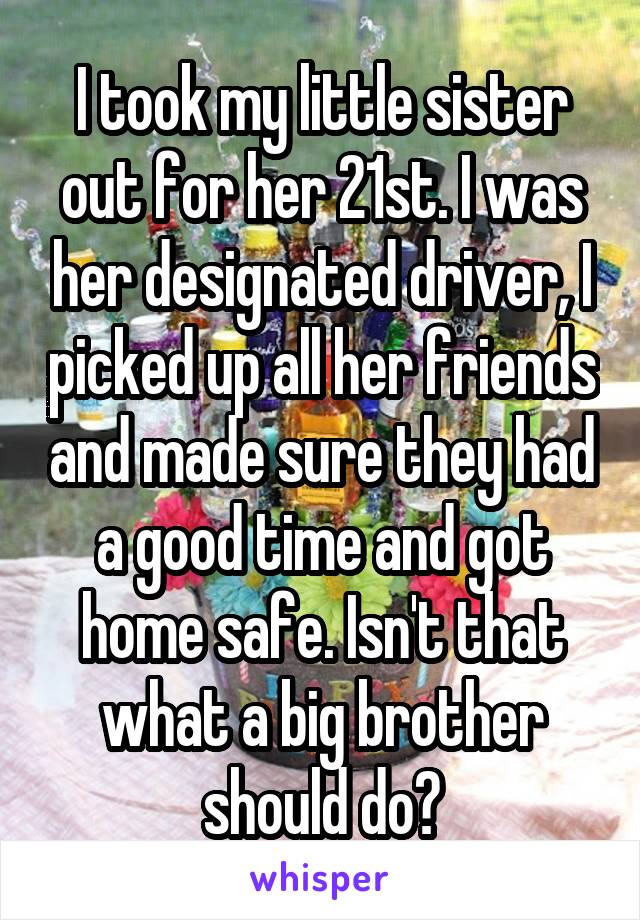 I took my little sister out for her 21st. I was her designated driver, I picked up all her friends and made sure they had a good time and got home safe. Isn't that what a big brother should do?