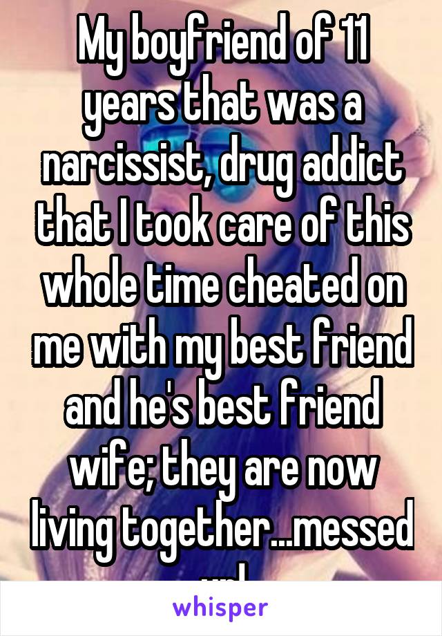 My boyfriend of 11 years that was a narcissist, drug addict that I took care of this whole time cheated on me with my best friend and he's best friend wife; they are now living together...messed up!