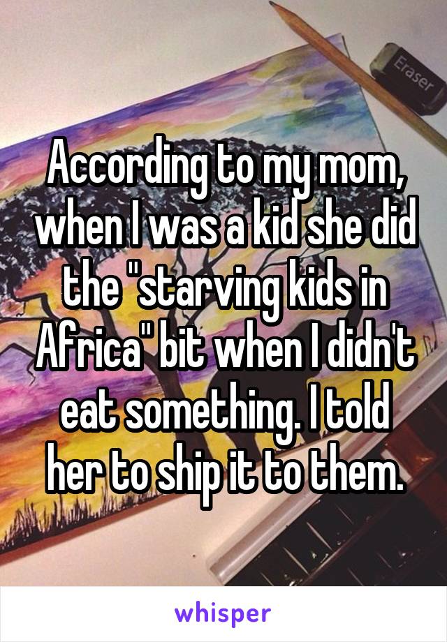 According to my mom, when I was a kid she did the "starving kids in Africa" bit when I didn't eat something. I told her to ship it to them.
