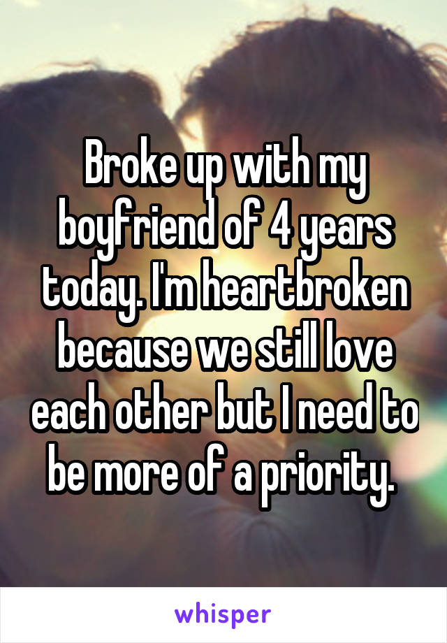 Broke up with my boyfriend of 4 years today. I'm heartbroken because we still love each other but I need to be more of a priority. 