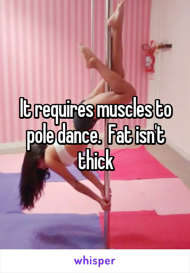 It requires muscles to pole dance.  Fat isn't thick