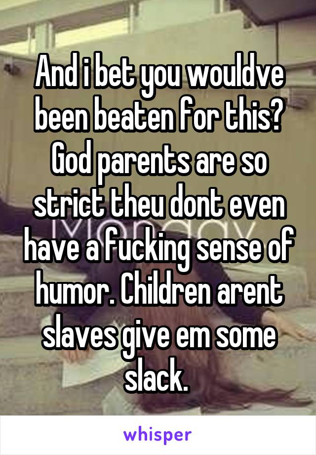 And i bet you wouldve been beaten for this? God parents are so strict theu dont even have a fucking sense of humor. Children arent slaves give em some slack. 