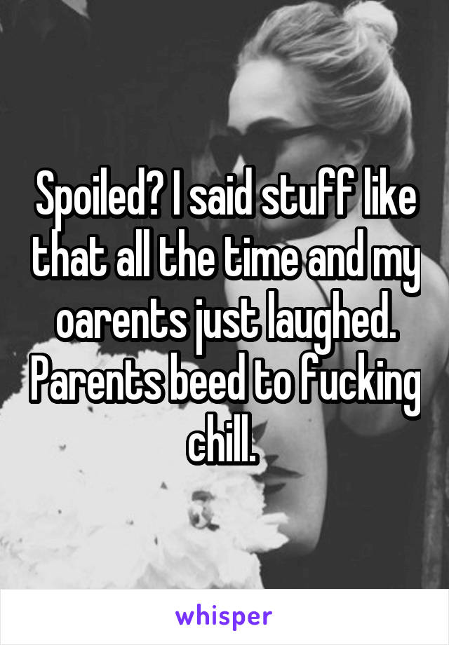 Spoiled? I said stuff like that all the time and my oarents just laughed. Parents beed to fucking chill. 