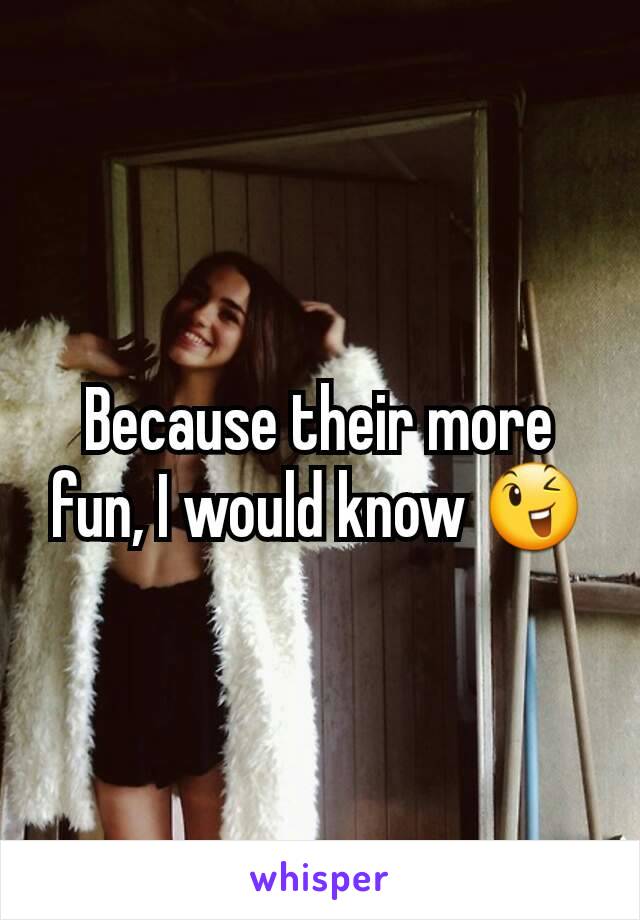 Because their more fun, I would know 😉