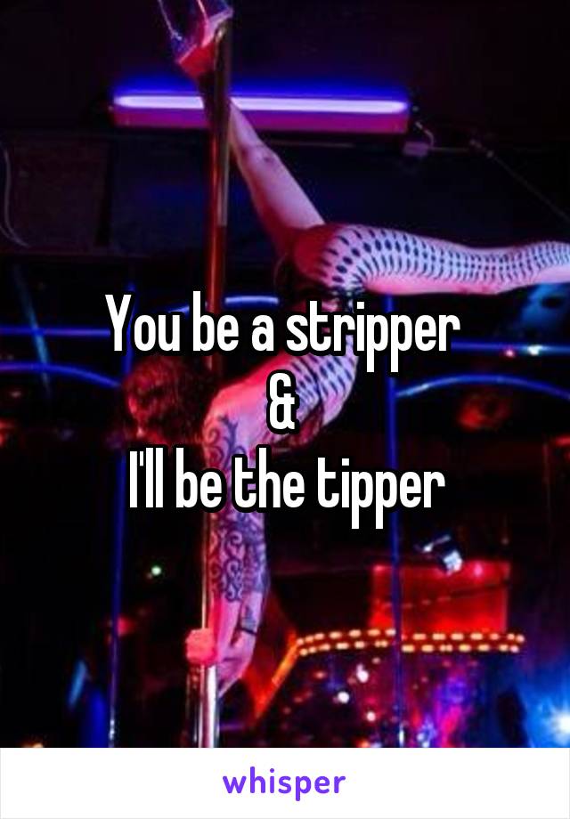 You be a stripper 
& 
I'll be the tipper