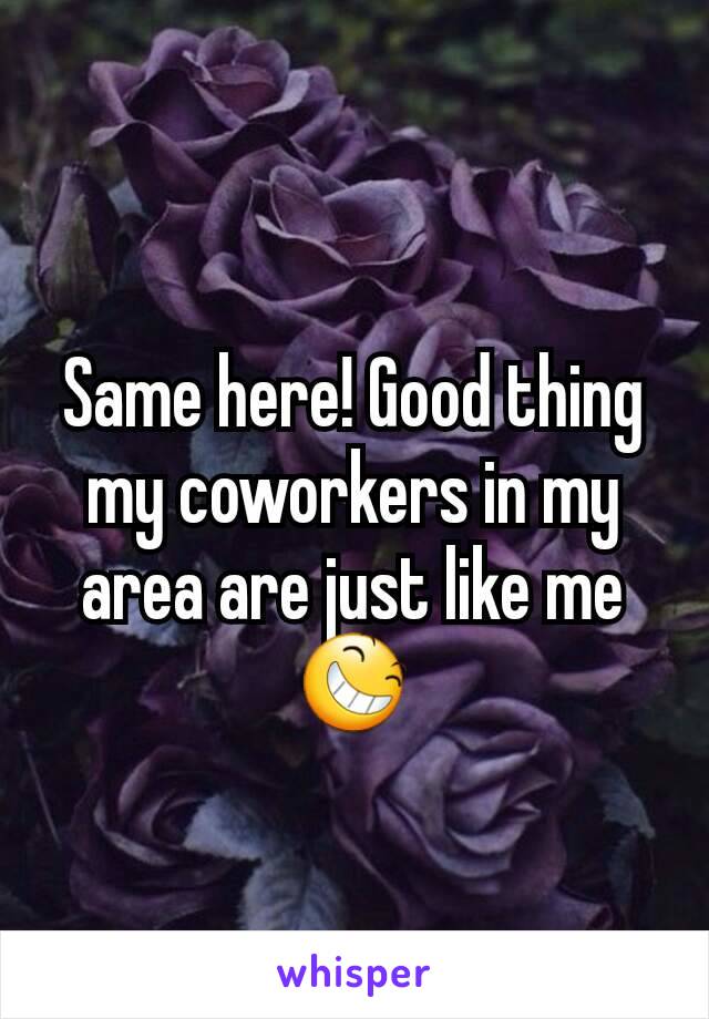 Same here! Good thing my coworkers in my area are just like me😆