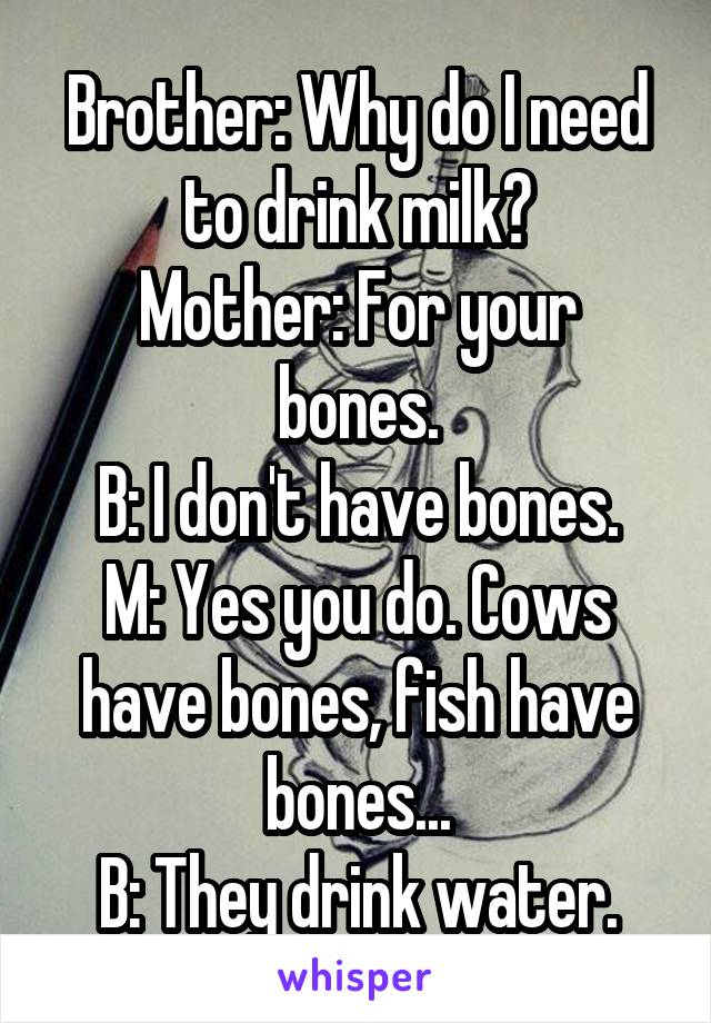 Brother: Why do I need to drink milk?
Mother: For your bones.
B: I don't have bones.
M: Yes you do. Cows have bones, fish have bones...
B: They drink water.