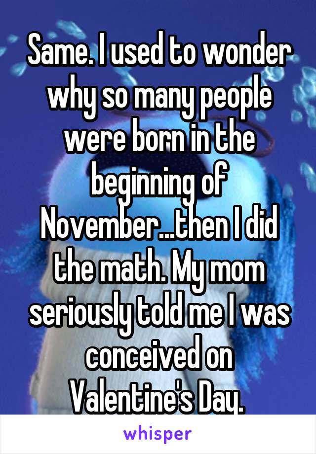 Same. I used to wonder why so many people were born in the beginning of November...then I did the math. My mom seriously told me I was conceived on Valentine's Day. 