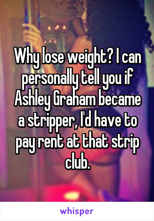 Why lose weight? I can personally tell you if Ashley Graham became a stripper, I'd have to pay rent at that strip club.