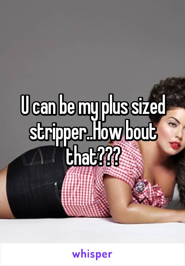 U can be my plus sized stripper..How bout that???