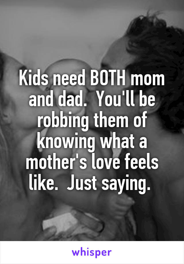 Kids need BOTH mom and dad.  You'll be robbing them of knowing what a mother's love feels like.  Just saying. 