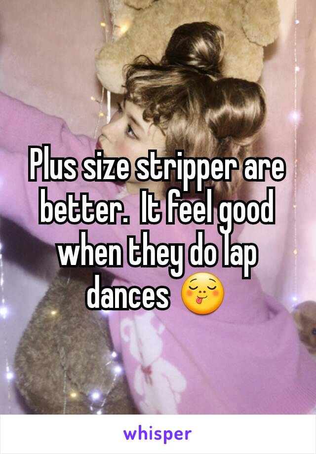 Plus size stripper are better.  It feel good when they do lap dances 😋