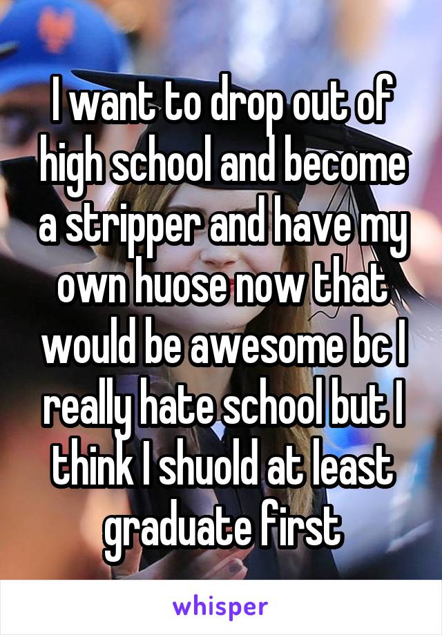 I want to drop out of high school and become a stripper and have my own huose now that would be awesome bc I really hate school but I think I shuold at least graduate first