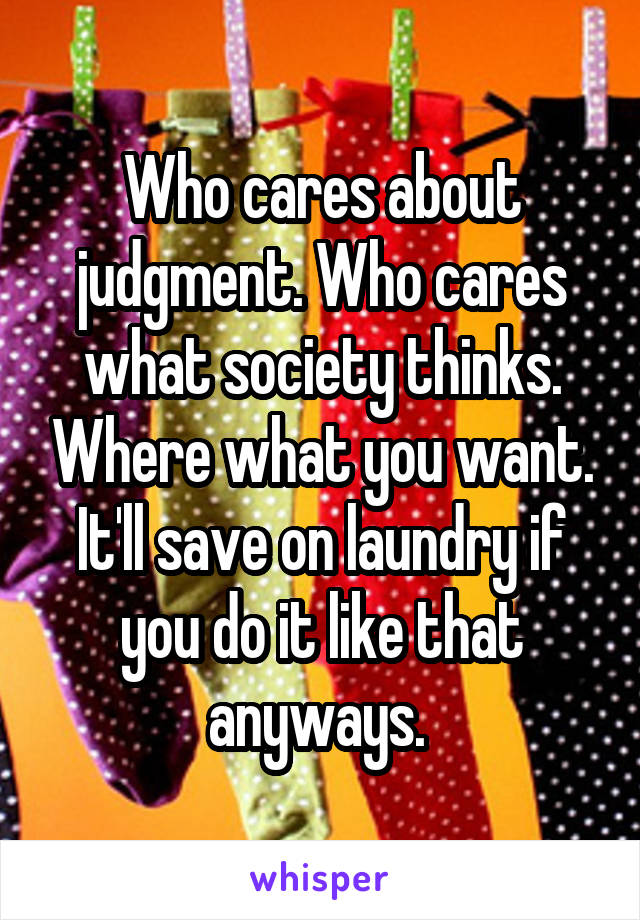 Who cares about judgment. Who cares what society thinks. Where what you want. It'll save on laundry if you do it like that anyways. 