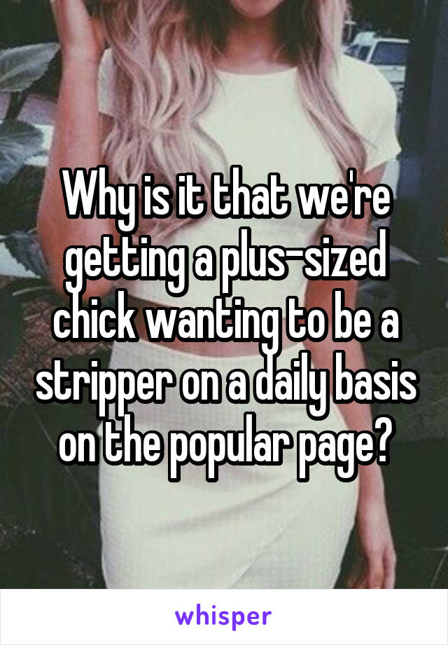 Why is it that we're getting a plus-sized chick wanting to be a stripper on a daily basis on the popular page?