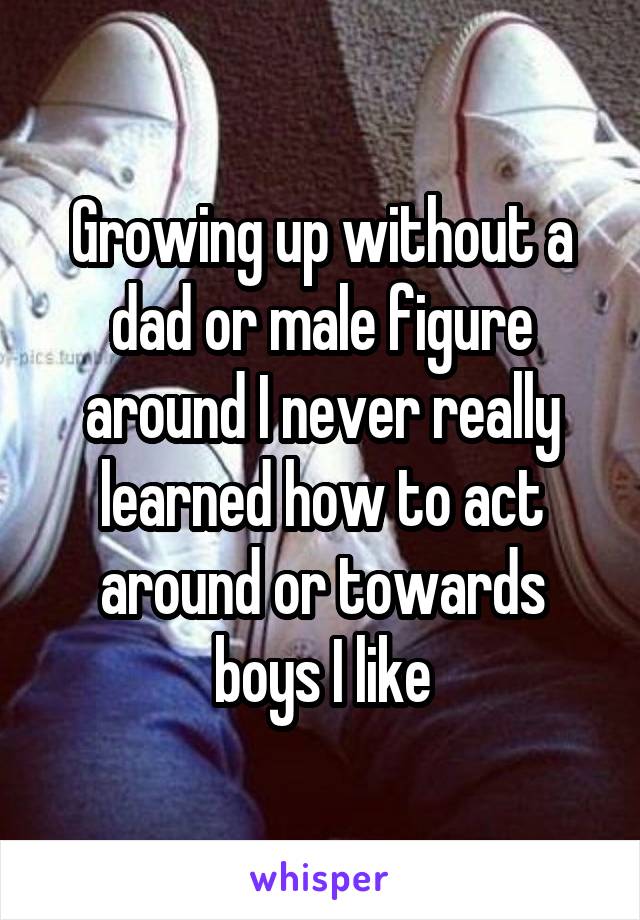 Growing up without a dad or male figure around I never really learned how to act around or towards boys I like