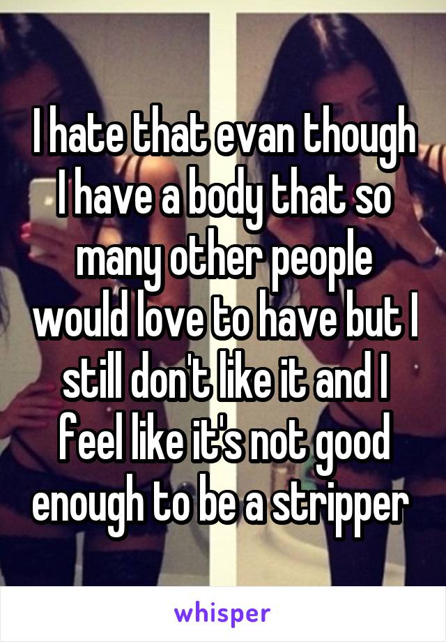 I hate that evan though I have a body that so many other people would love to have but I still don't like it and I feel like it's not good enough to be a stripper 