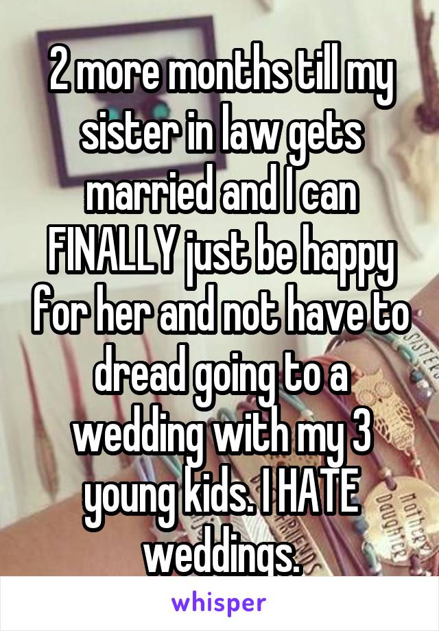 2 more months till my sister in law gets married and I can FINALLY just be happy for her and not have to dread going to a wedding with my 3 young kids. I HATE weddings.