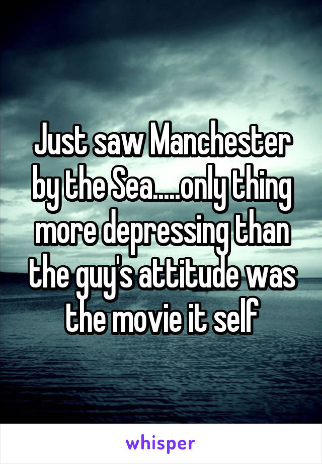 Just saw Manchester by the Sea.....only thing more depressing than the guy's attitude was the movie it self