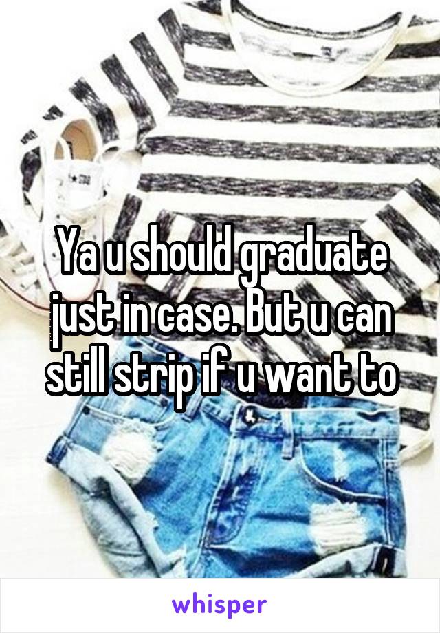 Ya u should graduate just in case. But u can still strip if u want to