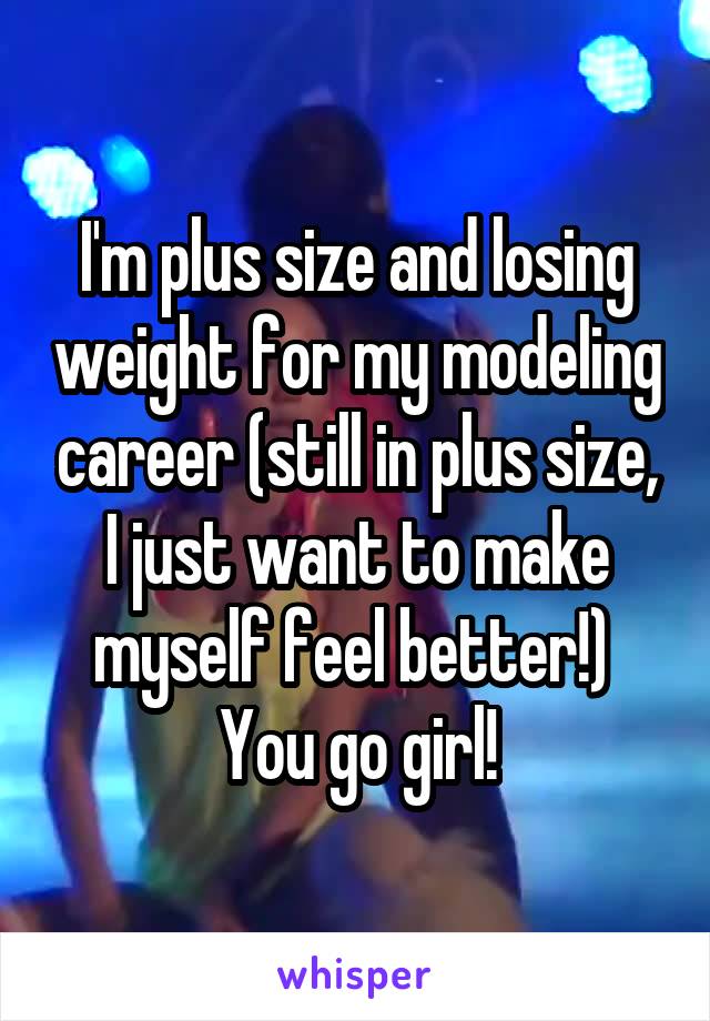 I'm plus size and losing weight for my modeling career (still in plus size, I just want to make myself feel better!) 
You go girl!