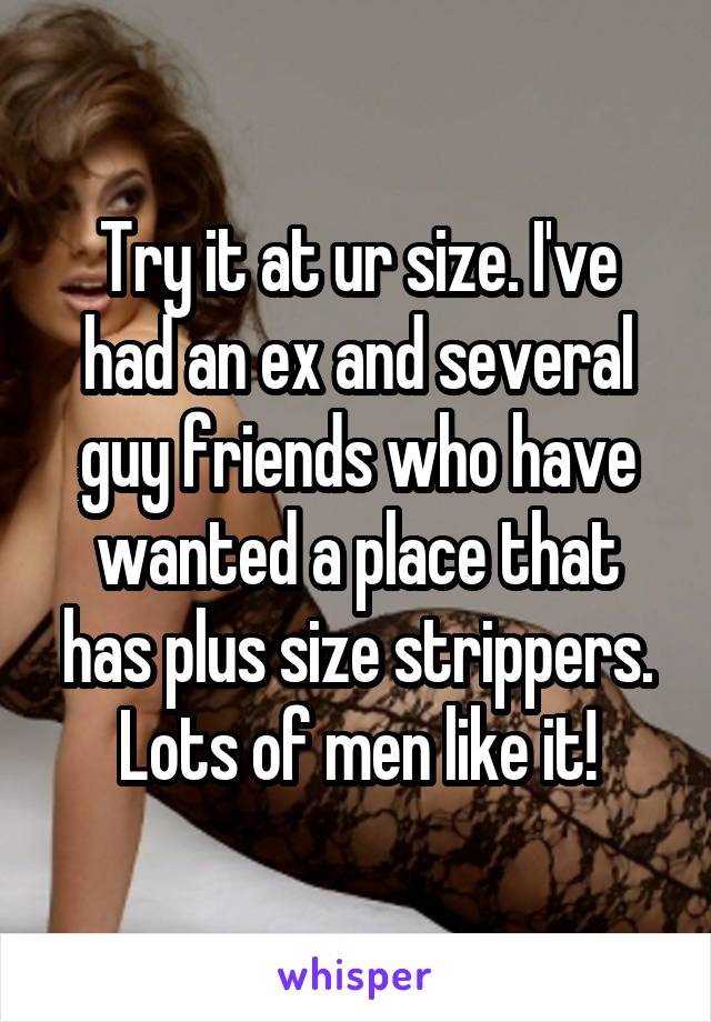 Try it at ur size. I've had an ex and several guy friends who have wanted a place that has plus size strippers. Lots of men like it!