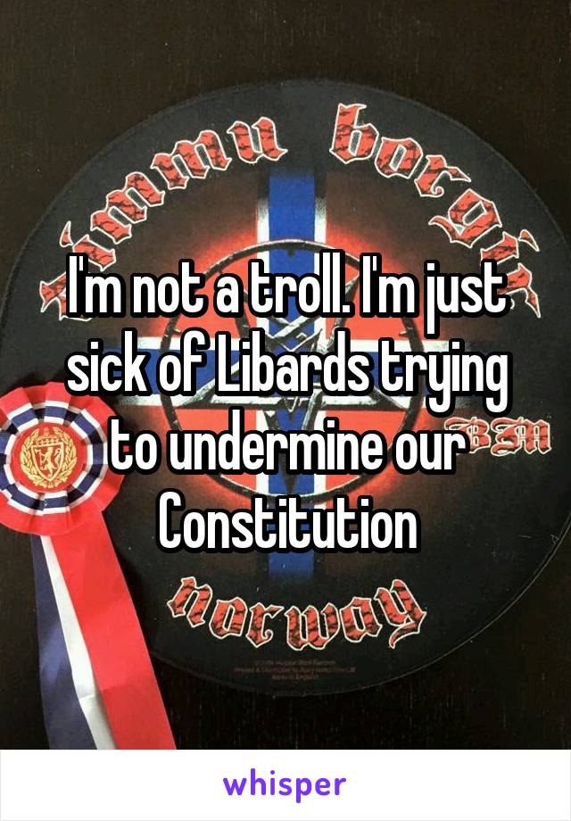 I'm not a troll. I'm just sick of Libards trying to undermine our Constitution